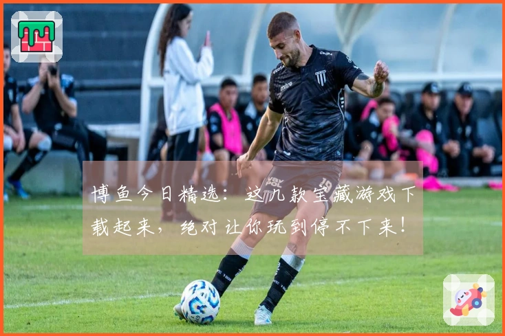 博鱼今日精选：这几款宝藏游戏下载起来，绝对让你玩到停不下来！