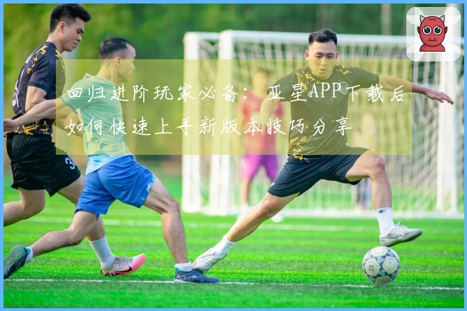 回归进阶玩家必备：亚星APP下载后如何快速上手新版本技巧分享